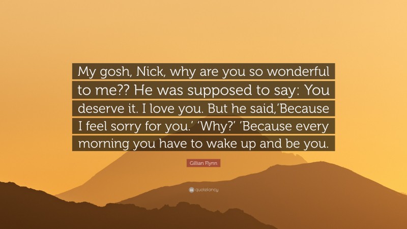Gillian Flynn Quote: “My gosh, Nick, why are you so wonderful to me?? He was supposed to say: You deserve it. I love you. But he said,‘Because I feel sorry for you.’ ‘Why?’ ‘Because every morning you have to wake up and be you.”