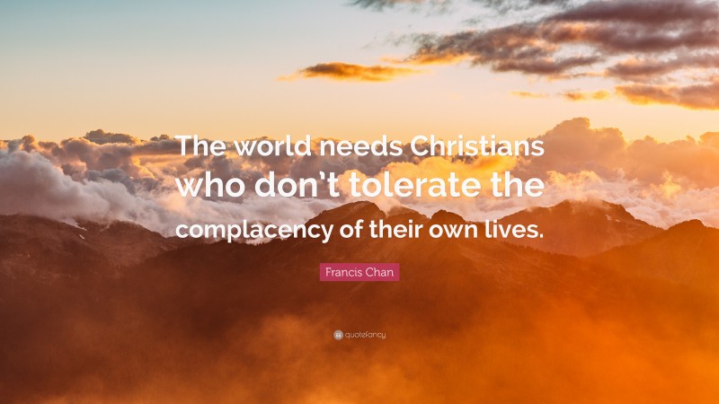 Francis Chan Quote: “The world needs Christians who don’t tolerate the complacency of their own lives.”