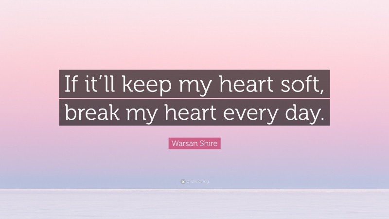 Warsan Shire Quote: “If it’ll keep my heart soft, break my heart every day.”