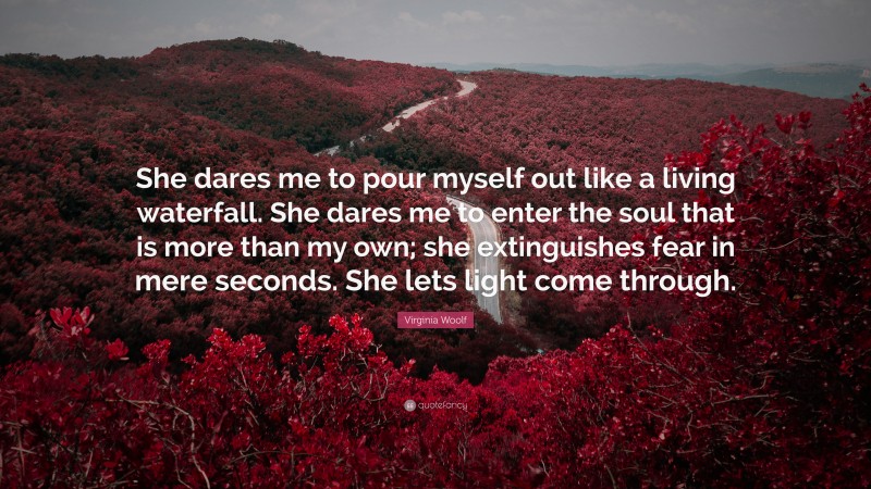 Virginia Woolf Quote: “She dares me to pour myself out like a living waterfall. She dares me to enter the soul that is more than my own; she extinguishes fear in mere seconds. She lets light come through.”
