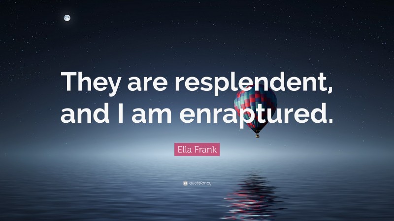 Ella Frank Quote: “They are resplendent, and I am enraptured.”
