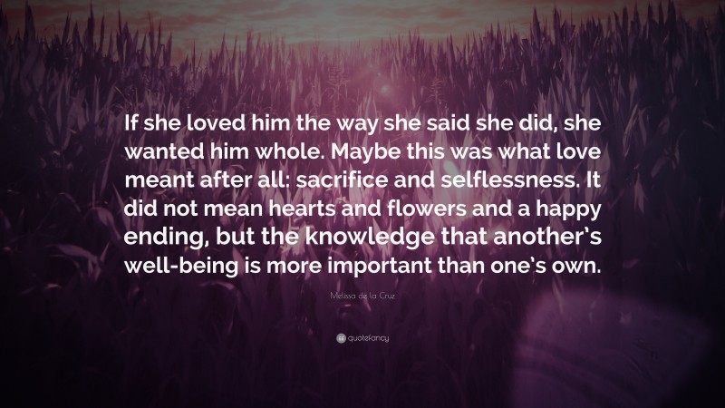 Melissa de la Cruz Quote: “If she loved him the way she said she did, she wanted him whole. Maybe this was what love meant after all: sacrifice and selflessness. It did not mean hearts and flowers and a happy ending, but the knowledge that another’s well-being is more important than one’s own.”
