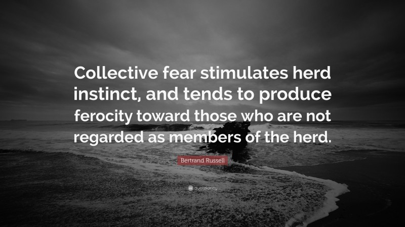 Bertrand Russell Quote: “Collective fear stimulates herd instinct, and tends to produce ferocity toward those who are not regarded as members of the herd.”