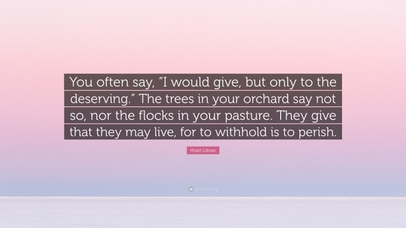 Khalil Gibran Quote: “You often say, “I would give, but only to the deserving.” The trees in your orchard say not so, nor the flocks in your pasture. They give that they may live, for to withhold is to perish.”