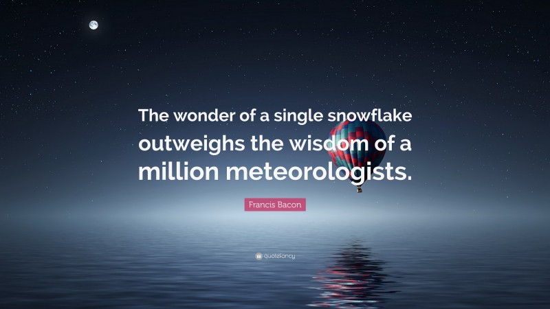 Francis Bacon Quote: “The wonder of a single snowflake outweighs the wisdom of a million meteorologists.”