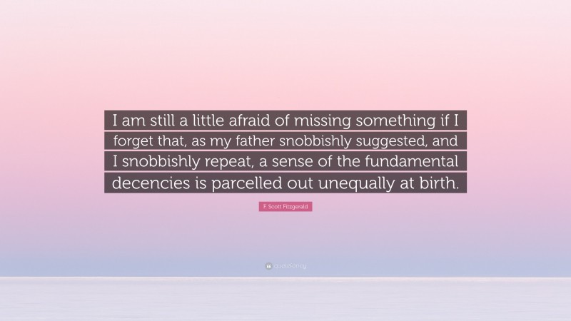 F. Scott Fitzgerald Quote: “I am still a little afraid of missing something if I forget that, as my father snobbishly suggested, and I snobbishly repeat, a sense of the fundamental decencies is parcelled out unequally at birth.”