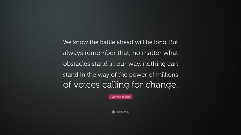 Barack Obama Quote: “We know the battle ahead will be long. But always remember that, no matter what obstacles stand in our way, nothing can stand in the way of the power of millions of voices calling for change.”