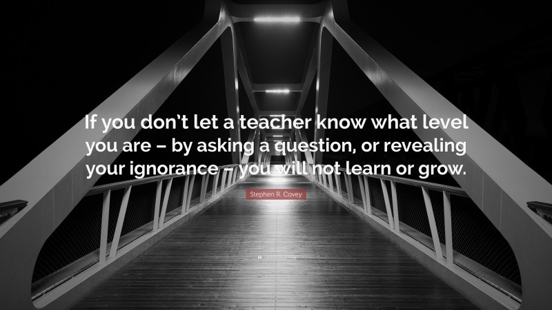 Stephen R. Covey Quote: “If you don’t let a teacher know what level you are – by asking a question, or revealing your ignorance – you will not learn or grow.”