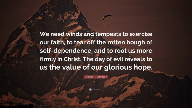 Charles H. Spurgeon Quote: “We need winds and tempests to exercise our faith, to tear off the rotten bough of self-dependence, and to root us more firmly in Christ. The day of evil reveals to us the value of our glorious hope.”