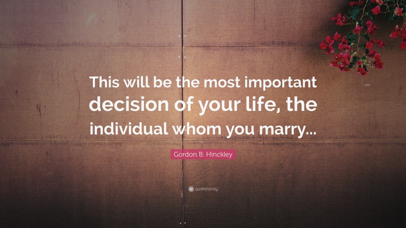 Gordon B. Hinckley Quote: “This will be the most important decision of your life, the individual whom you marry...”