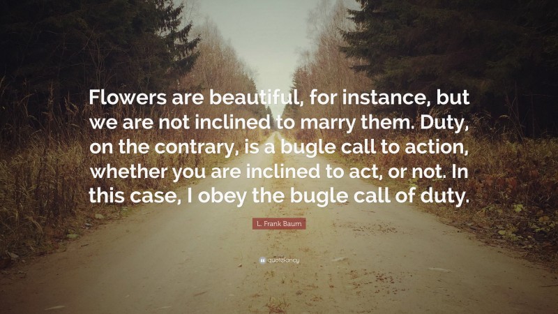 L. Frank Baum Quote: “Flowers are beautiful, for instance, but we are not inclined to marry them. Duty, on the contrary, is a bugle call to action, whether you are inclined to act, or not. In this case, I obey the bugle call of duty.”