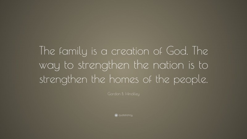 Gordon B. Hinckley Quote: “The family is a creation of God. The way to strengthen the nation is to strengthen the homes of the people.”