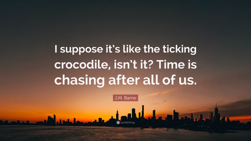 J.M. Barrie Quote: “I suppose it’s like the ticking crocodile, isn’t it? Time is chasing after all of us.”