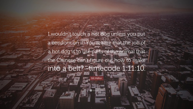 Bill Maher Quote: “I wouldn’t touch a hot dog unless you put a condom on it! You realize that the job of a hot dog is to use parts of the animal that the Chinese can’t figure out how to make into a belt? -timecode 1:11:10.”