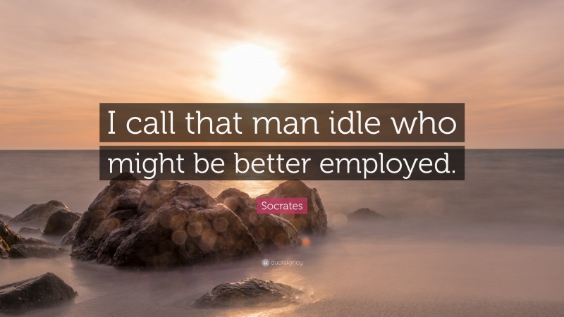 Socrates Quote: “I call that man idle who might be better employed.”