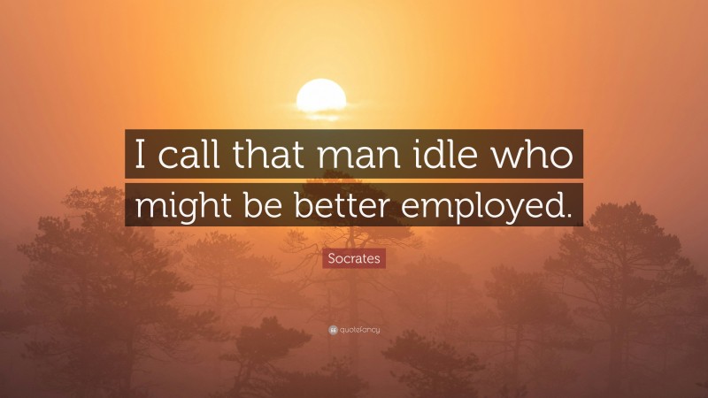 Socrates Quote: “I call that man idle who might be better employed.”
