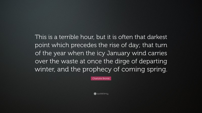 Charlotte Brontë Quote: “This is a terrible hour, but it is often that darkest point which precedes the rise of day; that turn of the year when the icy January wind carries over the waste at once the dirge of departing winter, and the prophecy of coming spring.”
