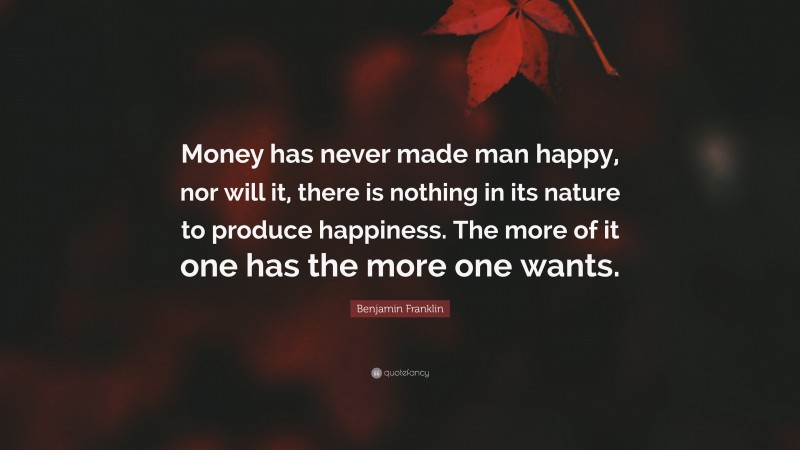 Benjamin Franklin Quote: “Money has never made man happy, nor will it, there is nothing in its nature to produce happiness. The more of it one has the more one wants.”