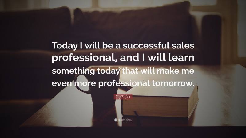 Zig Ziglar Quote: “Today I will be a successful sales professional, and I will learn something today that will make me even more professional tomorrow.”
