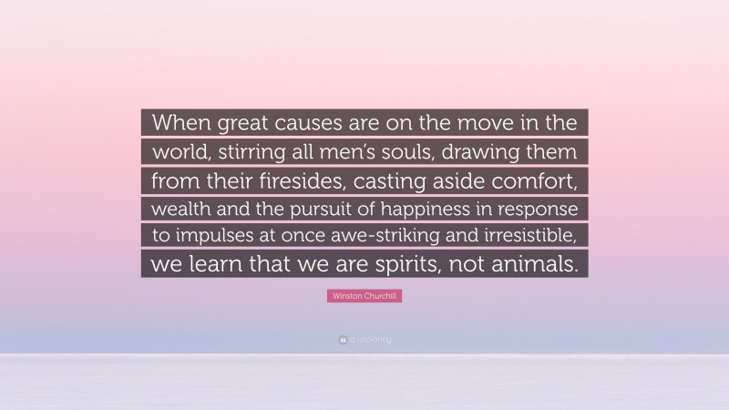 Winston Churchill Quote: “When great causes are on the move in the world, stirring all men’s souls, drawing them from their firesides, casting aside comfort, wealth and the pursuit of happiness in response to impulses at once awe-striking and irresistible, we learn that we are spirits, not animals.”