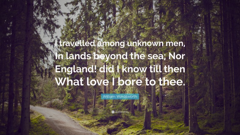 William Wordsworth Quote: “I travelled among unknown men, In lands beyond the sea; Nor England! did I know till then What love I bore to thee.”
