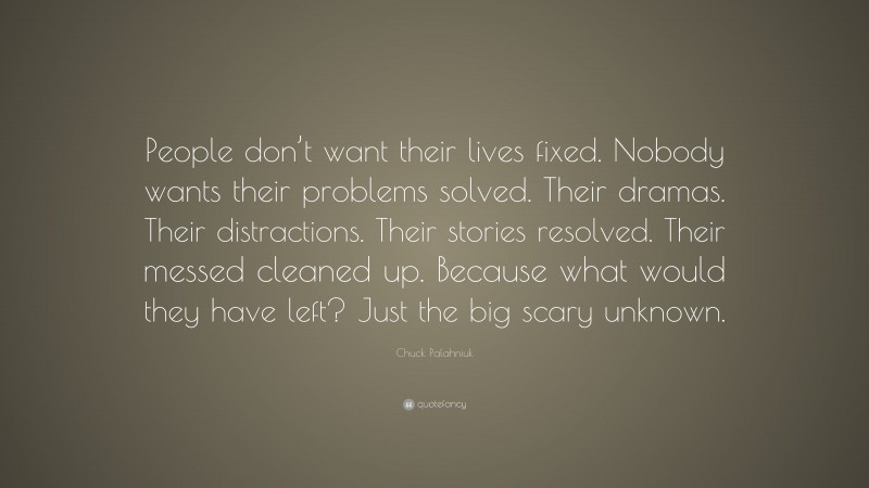 Chuck Palahniuk Quote: “People don’t want their lives fixed. Nobody wants their problems solved. Their dramas. Their distractions. Their stories resolved. Their messed cleaned up. Because what would they have left? Just the big scary unknown.”