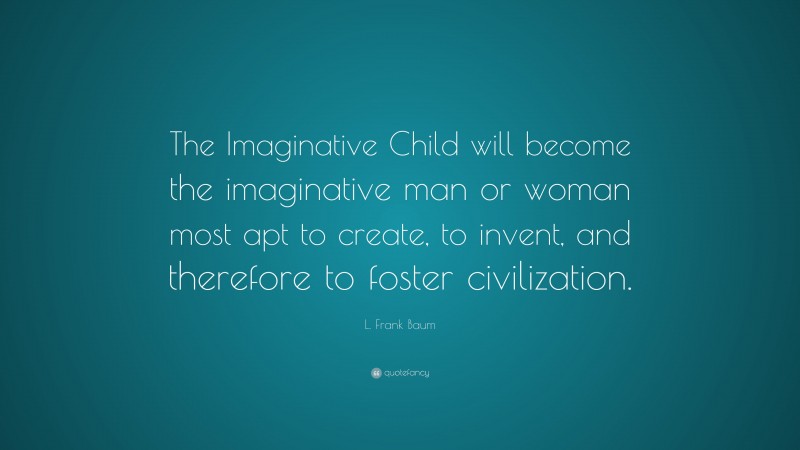 L. Frank Baum Quote: “The Imaginative Child will become the imaginative man or woman most apt to create, to invent, and therefore to foster civilization.”