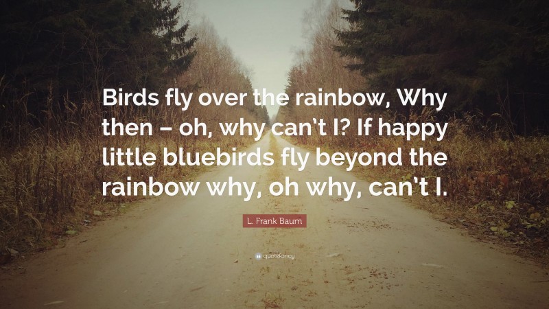 L. Frank Baum Quote: “Birds fly over the rainbow, Why then – oh, why can’t I? If happy little bluebirds fly beyond the rainbow why, oh why, can’t I.”