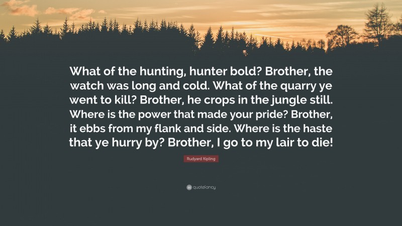 Rudyard Kipling Quote: “What of the hunting, hunter bold? Brother, the watch was long and cold. What of the quarry ye went to kill? Brother, he crops in the jungle still. Where is the power that made your pride? Brother, it ebbs from my flank and side. Where is the haste that ye hurry by? Brother, I go to my lair to die!”