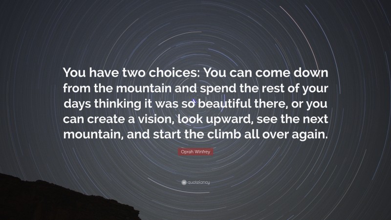 Oprah Winfrey Quote: “You have two choices: You can come down from the mountain and spend the rest of your days thinking it was so beautiful there, or you can create a vision, look upward, see the next mountain, and start the climb all over again.”