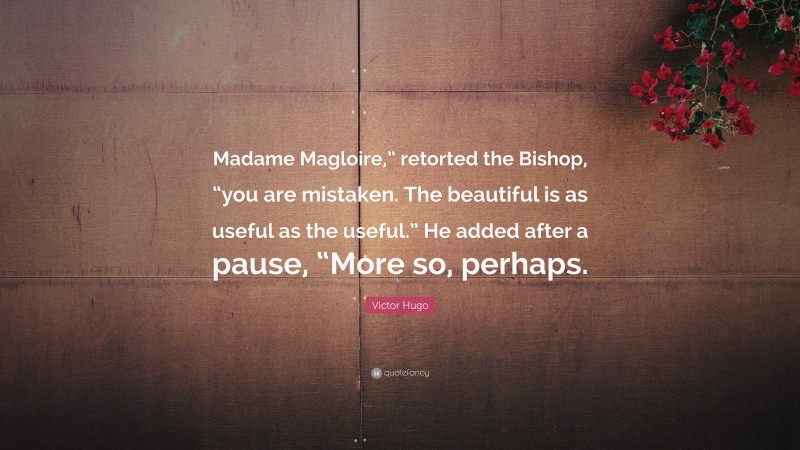 Victor Hugo Quote: “Madame Magloire,” retorted the Bishop, “you are mistaken. The beautiful is as useful as the useful.” He added after a pause, “More so, perhaps.”
