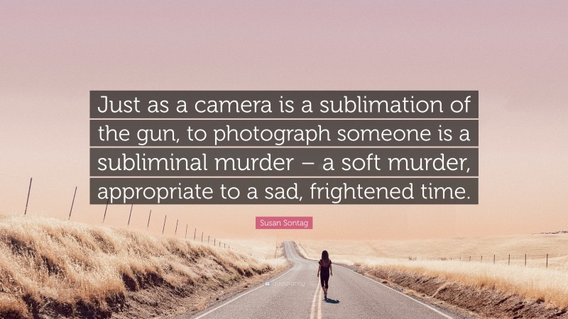Susan Sontag Quote: “Just as a camera is a sublimation of the gun, to photograph someone is a subliminal murder – a soft murder, appropriate to a sad, frightened time.”