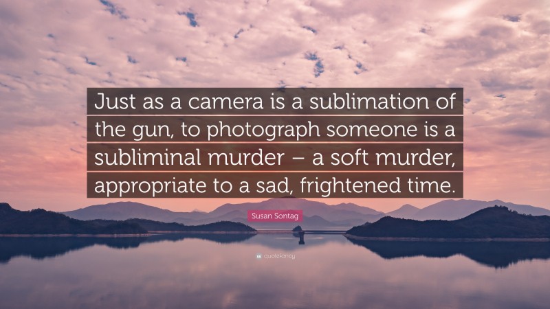 Susan Sontag Quote: “Just as a camera is a sublimation of the gun, to photograph someone is a subliminal murder – a soft murder, appropriate to a sad, frightened time.”