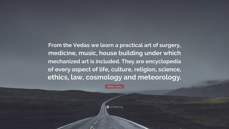 William James Quote: “From the Vedas we learn a practical art of surgery, medicine, music, house building under which mechanized art is included. They are encyclopedia of every aspect of life, culture, religion, science, ethics, law, cosmology and meteorology.”