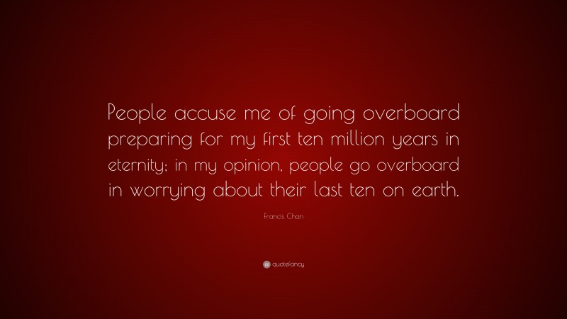 Francis Chan Quote: “People accuse me of going overboard preparing for my first ten million years in eternity; in my opinion, people go overboard in worrying about their last ten on earth.”