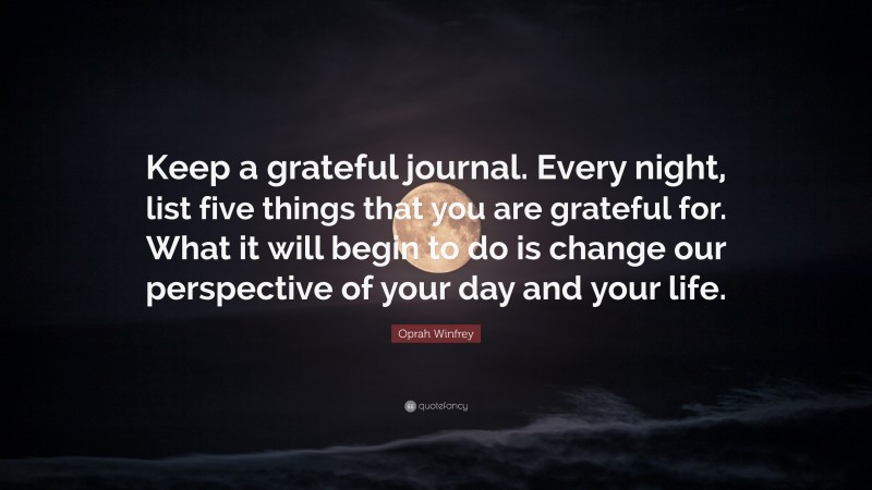 Oprah Winfrey Quote: “Keep a grateful journal. Every night, list five things that you are grateful for. What it will begin to do is change our perspective of your day and your life.”