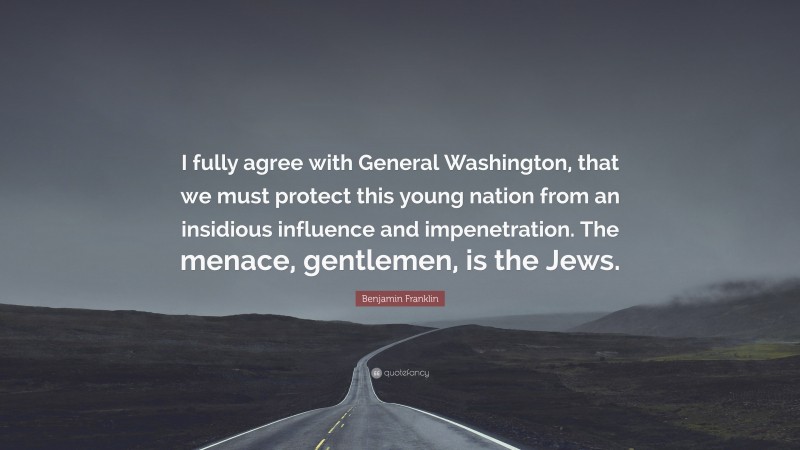Benjamin Franklin Quote: “I fully agree with General Washington, that we must protect this young nation from an insidious influence and impenetration. The menace, gentlemen, is the Jews.”