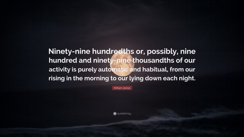William James Quote: “Ninety-nine hundredths or, possibly, nine hundred and ninety-nine thousandths of our activity is purely automatic and habitual, from our rising in the morning to our lying down each night.”