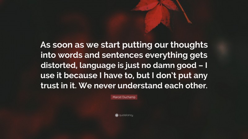 Marcel Duchamp Quote: “As soon as we start putting our thoughts into words and sentences everything gets distorted, language is just no damn good – I use it because I have to, but I don’t put any trust in it. We never understand each other.”
