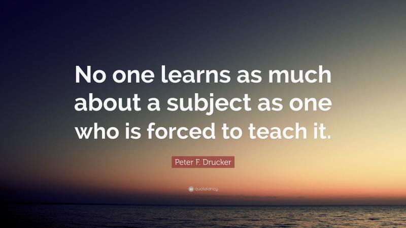 Peter F. Drucker Quote: “No one learns as much about a subject as one who is forced to teach it.”