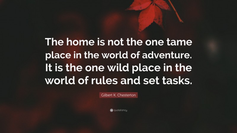 Gilbert K. Chesterton Quote: “The home is not the one tame place in the world of adventure. It is the one wild place in the world of rules and set tasks.”