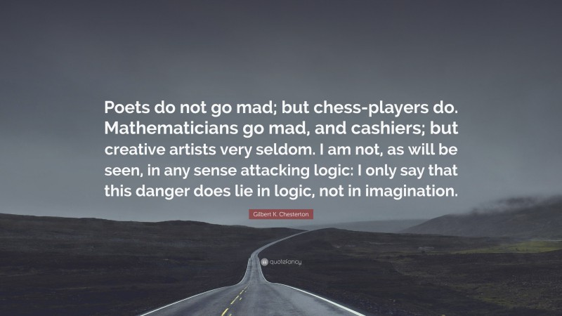 Gilbert K. Chesterton Quote: “Poets do not go mad; but chess-players do. Mathematicians go mad, and cashiers; but creative artists very seldom. I am not, as will be seen, in any sense attacking logic: I only say that this danger does lie in logic, not in imagination.”
