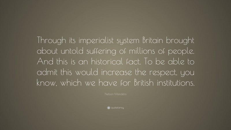 Nelson Mandela Quote: “Through its imperialist system Britain brought about untold suffering of millions of people. And this is an historical fact. To be able to admit this would increase the respect, you know, which we have for British institutions.”