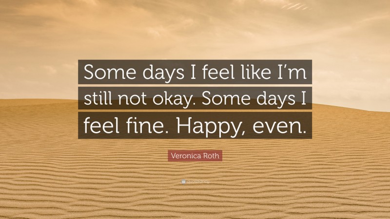 Veronica Roth Quote: “Some days I feel like I’m still not okay. Some days I feel fine. Happy, even.”