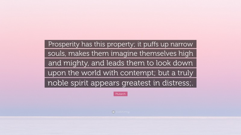 Plutarch Quote: “Prosperity has this property; it puffs up narrow souls, makes them imagine themselves high and mighty, and leads them to look down upon the world with contempt; but a truly noble spirit appears greatest in distress;.”