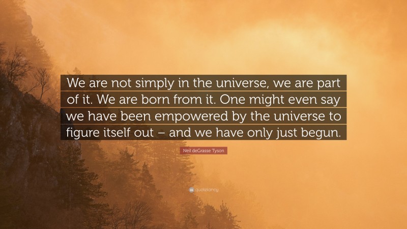 Neil deGrasse Tyson Quote: “We are not simply in the universe, we are part of it. We are born from it. One might even say we have been empowered by the universe to figure itself out – and we have only just begun.”
