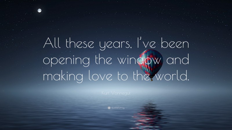 Kurt Vonnegut Quote: “All these years, I’ve been opening the window and making love to the world.”