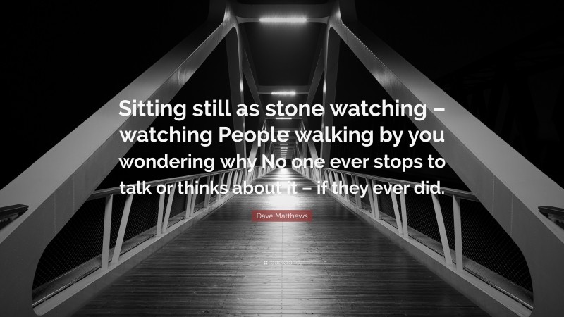 Dave Matthews Quote: “Sitting still as stone watching – watching People walking by you wondering why No one ever stops to talk or thinks about it – if they ever did.”