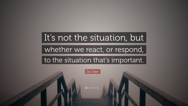 Zig Ziglar Quote: “It’s not the situation, but whether we react, or respond, to the situation that’s important.”