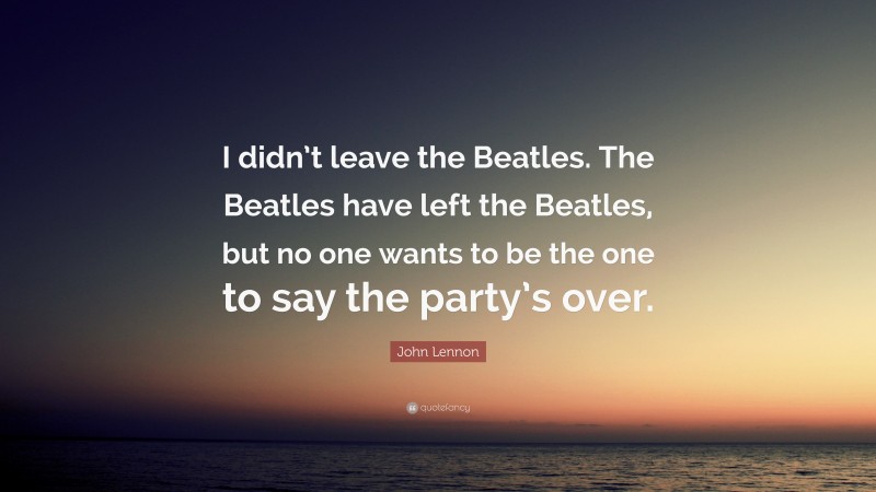John Lennon Quote: “I didn’t leave the Beatles. The Beatles have left the Beatles, but no one wants to be the one to say the party’s over.”